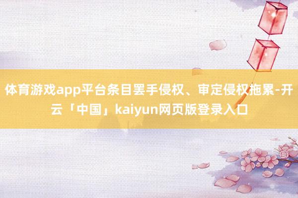 体育游戏app平台条目罢手侵权、审定侵权拖累-开云「中国」kaiyun网页版登录入口