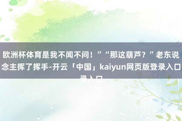 欧洲杯体育是我不闻不问！”“那这葫芦？”老东说念主挥了挥手-