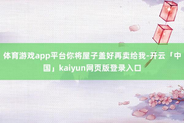 体育游戏app平台你将屋子盖好再卖给我-开云「中国」kaiy