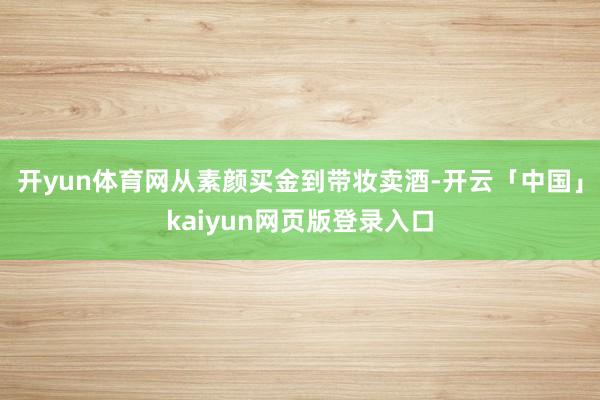 开yun体育网从素颜买金到带妆卖酒-开云「中国」kaiyun网页版登录入口