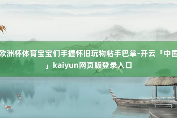 欧洲杯体育宝宝们手握怀旧玩物粘手巴掌-开云「中国」kaiyun网页版登录入口
