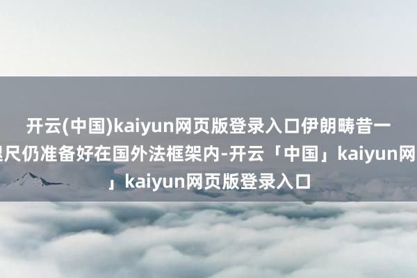 开云(中国)kaiyun网页版登录入口伊朗畴昔一直准备着、咫尺仍准备好在国外法框架内-开云「中国」kaiyun网页版登录入口