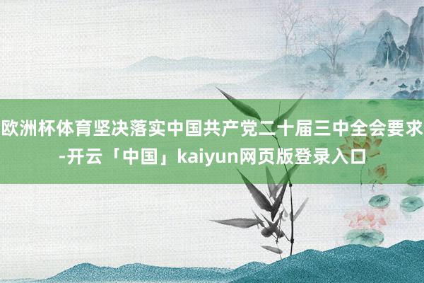 欧洲杯体育坚决落实中国共产党二十届三中全会要求-开云「中国」kaiyun网页版登录入口