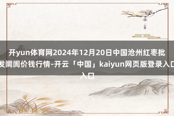 开yun体育网2024年12月20日中国沧州红枣批发阛阓价钱行情-开云「中国」kaiyun网页版登录入口