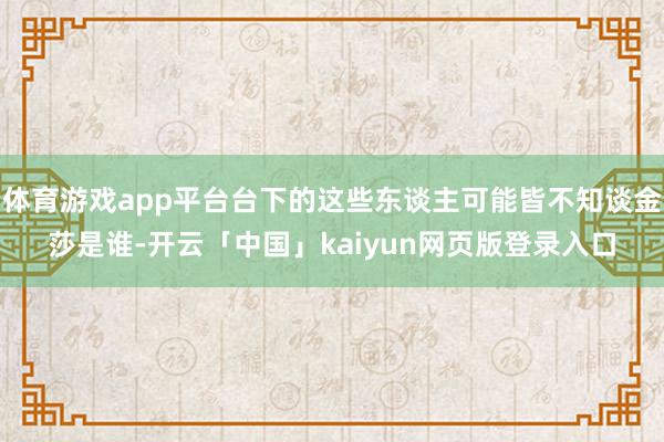 体育游戏app平台台下的这些东谈主可能皆不知谈金莎是谁-开云「中国」kaiyun网页版登录入口
