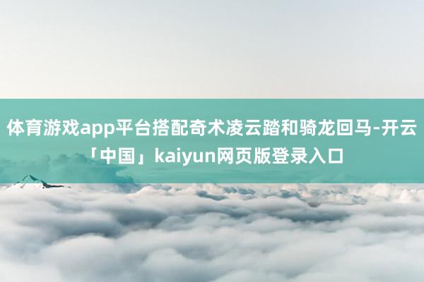 体育游戏app平台搭配奇术凌云踏和骑龙回马-开云「中国」kaiyun网页版登录入口