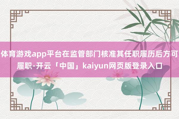 体育游戏app平台在监管部门核准其任职履历后方可履职-开云「中国」kaiyun网页版登录入口