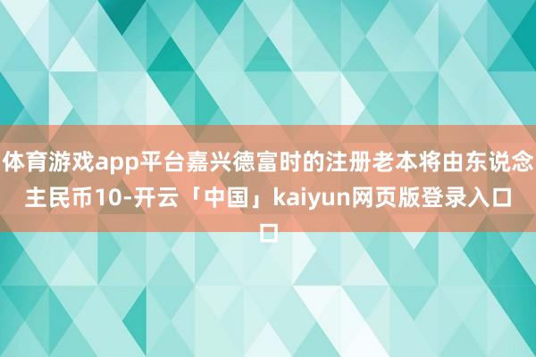 体育游戏app平台嘉兴德富时的注册老本将由东说念主民币10-开云「中国」kaiyun网页版登录入口