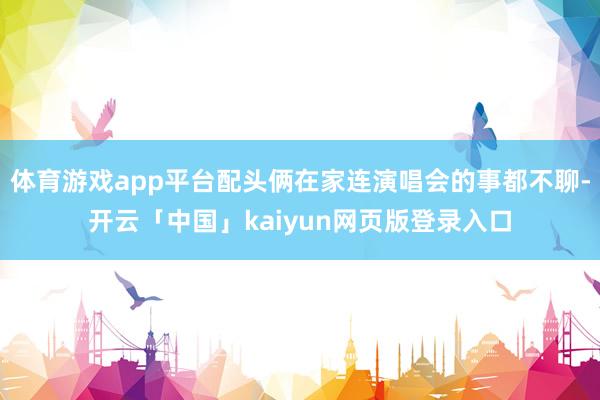 体育游戏app平台配头俩在家连演唱会的事都不聊-开云「中国」
