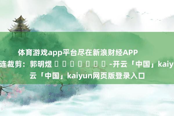 体育游戏app平台尽在新浪财经APP            						株连裁剪：郭明煜 							-开云「中国」kaiyun网页版登录入口