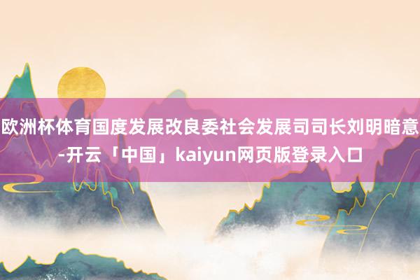 欧洲杯体育国度发展改良委社会发展司司长刘明暗意-开云「中国」kaiyun网页版登录入口