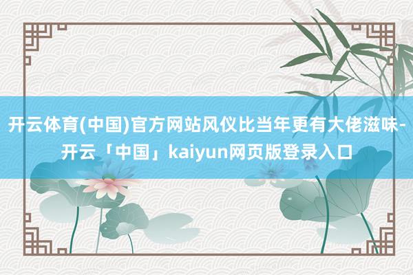 开云体育(中国)官方网站风仪比当年更有大佬滋味-开云「中国」kaiyun网页版登录入口