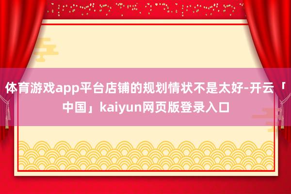 体育游戏app平台店铺的规划情状不是太好-开云「中国」kaiyun网页版登录入口