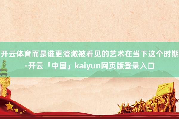 开云体育而是谁更澄澈被看见的艺术在当下这个时期-开云「中国」kaiyun网页版登录入口