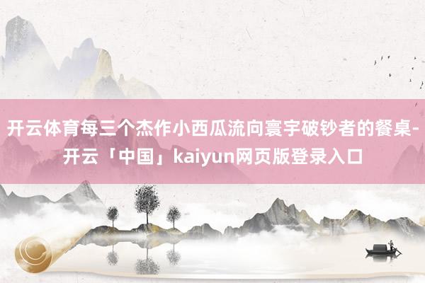 开云体育每三个杰作小西瓜流向寰宇破钞者的餐桌-开云「中国」kaiyun网页版登录入口