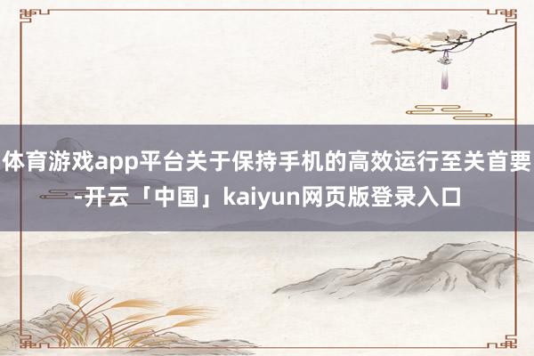 体育游戏app平台关于保持手机的高效运行至关首要-开云「中国」kaiyun网页版登录入口