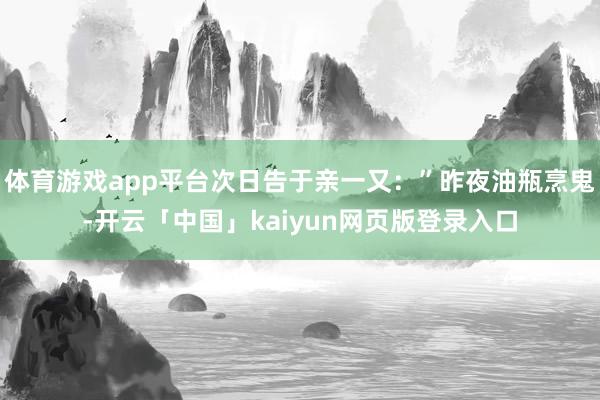 体育游戏app平台次日告于亲一又:”昨夜油瓶烹鬼-开云「中国」kaiyun网页版登录入口