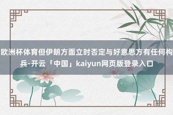 欧洲杯体育但伊朗方面立时否定与好意思方有任何构兵-开云「中国」kaiyun网页版登录入口