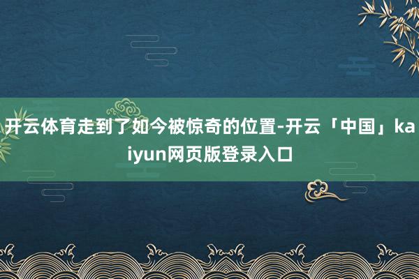 开云体育走到了如今被惊奇的位置-开云「中国」kaiyun网页版登录入口