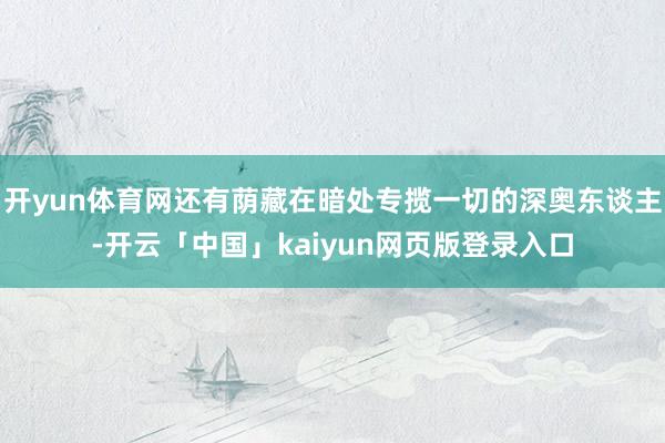 开yun体育网还有荫藏在暗处专揽一切的深奥东谈主-开云「中国」kaiyun网页版登录入口
