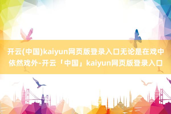 开云(中国)kaiyun网页版登录入口无论是在戏中依然戏外-开云「中国」kaiyun网页版登录入口