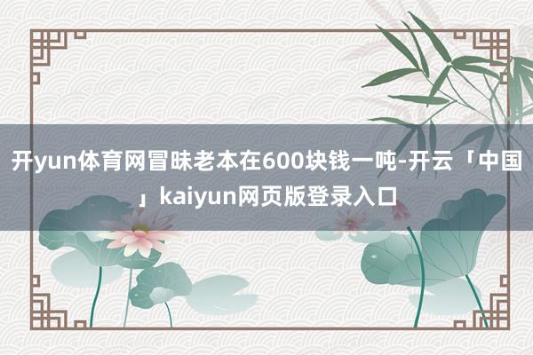 开yun体育网冒昧老本在600块钱一吨-开云「中国」kaiyun网页版登录入口