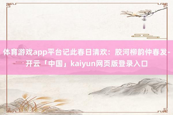 体育游戏app平台记此春日清欢:胶河柳韵仲春发-开云「中国」kaiyun网页版登录入口