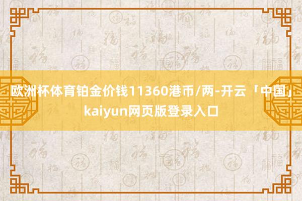 欧洲杯体育铂金价钱11360港币/两-开云「中国」kaiyu