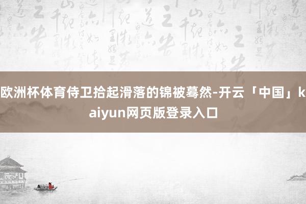 欧洲杯体育侍卫拾起滑落的锦被蓦然-开云「中国」kaiyun网