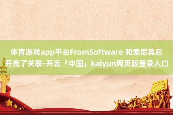 体育游戏app平台FromSoftware 和索尼其后开荒了关联-开云「中国」kaiyun网页版登录入口
