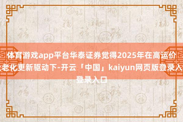 体育游戏app平台华泰证券觉得2025年在高运价及老化更新驱