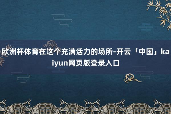 欧洲杯体育在这个充满活力的场所-开云「中国」kaiyun网页版登录入口