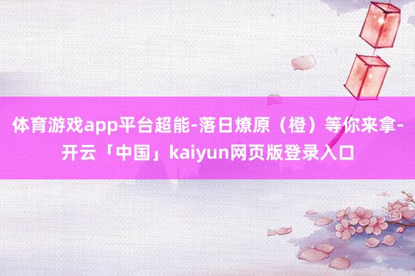 体育游戏app平台超能-落日燎原（橙）等你来拿-开云「中国」