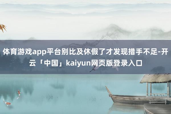 体育游戏app平台别比及休假了才发现措手不足-开云「中国」k