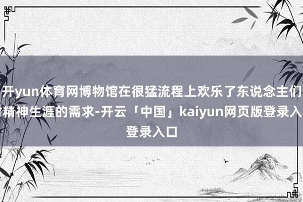 开yun体育网博物馆在很猛流程上欢乐了东说念主们对精神生涯的