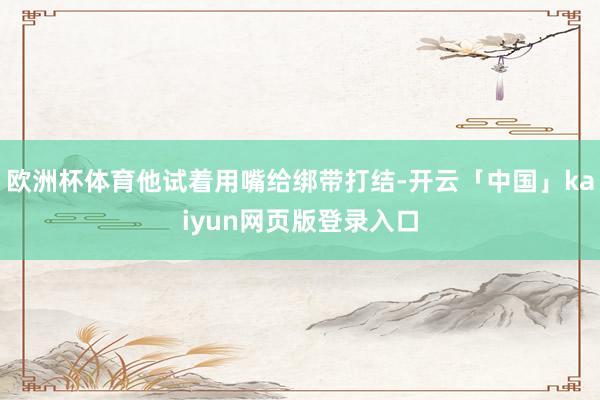 欧洲杯体育他试着用嘴给绑带打结-开云「中国」kaiyun网页