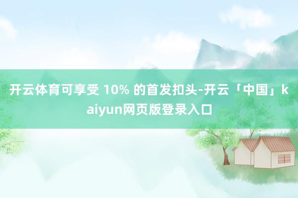 开云体育可享受 10% 的首发扣头-开云「中国」kaiyun