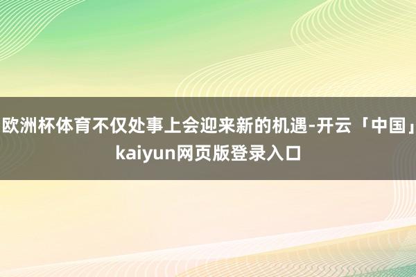 欧洲杯体育不仅处事上会迎来新的机遇-开云「中国」kaiyun