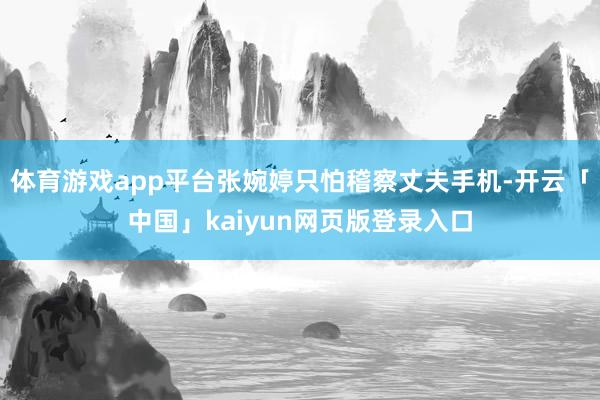 体育游戏app平台张婉婷只怕稽察丈夫手机-开云「中国」kai