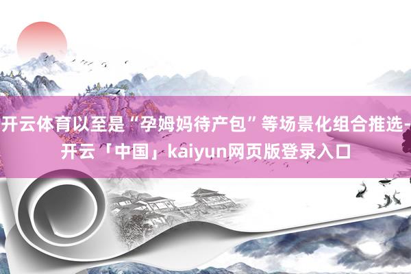 开云体育以至是“孕姆妈待产包”等场景化组合推选-开云「中国」