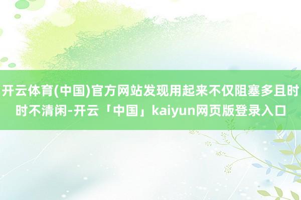 开云体育(中国)官方网站发现用起来不仅阻塞多且时时不清闲-开