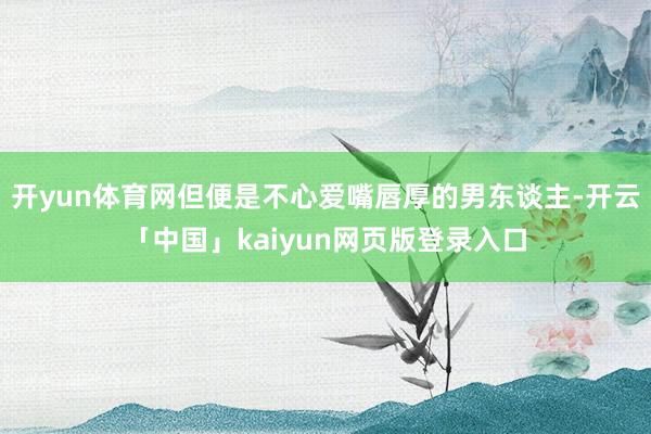 开yun体育网但便是不心爱嘴唇厚的男东谈主-开云「中国」ka