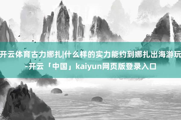 开云体育古力娜扎|什么样的实力能约到娜扎出海游玩-开云「中国