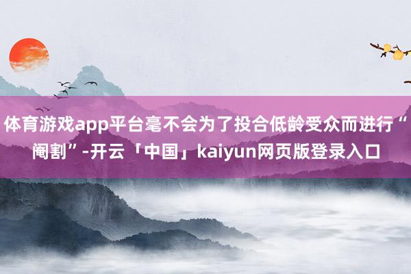 体育游戏app平台毫不会为了投合低龄受众而进行“阉割”-开云「中国」kaiyun网页版登录入口