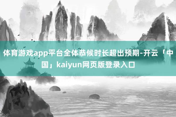 体育游戏app平台全体恭候时长超出预期-开云「中国」kaiy