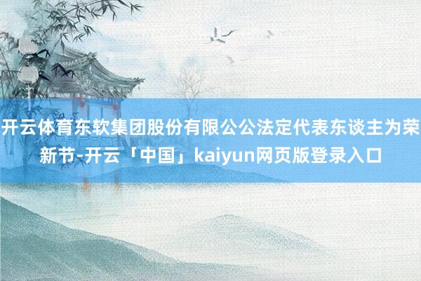 开云体育东软集团股份有限公公法定代表东谈主为荣新节-开云「中