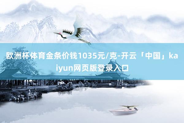 欧洲杯体育金条价钱1035元/克-开云「中国」kaiyun网