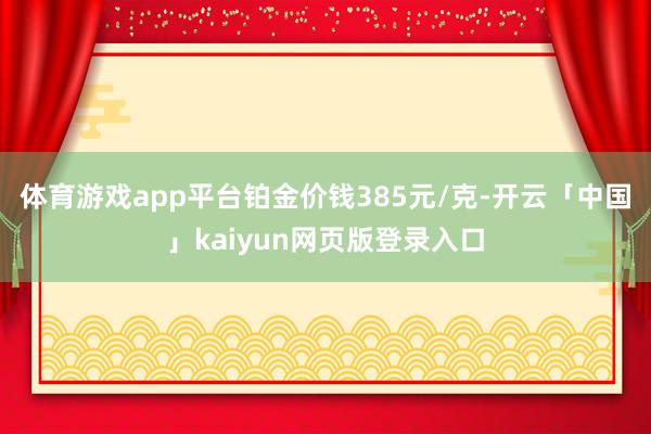 体育游戏app平台铂金价钱385元/克-开云「中国」kaiy