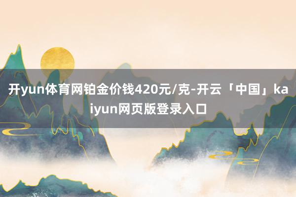开yun体育网铂金价钱420元/克-开云「中国」kaiyun