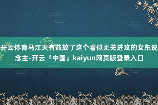 开云体育马江天有益放了这个看似无关进攻的女东说念主-开云「中国」kaiyun网页版登录入口